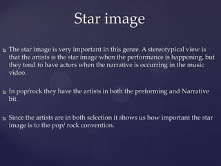  The star image is very important in this genre. A stereotypical view is
that the artists is the star image when the performance is happening, but
they tend to have actors when the narrative is occurring in the music
video.
 In pop/rock they have the artists in both the preforming and Narrative
bit.
 Since the artists are in both selection it shows us how important the star
image is to the pop/ rock convention.
Star image
 