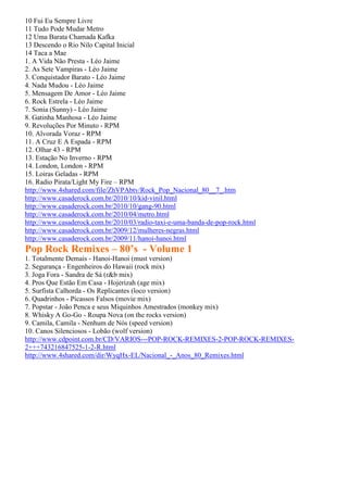 10 Fui Eu Sempre Livre
11 Tudo Pode Mudar Metro
12 Uma Barata Chamada Kafka
13 Descendo o Rio Nilo Capital Inicial
14 Taca a Mae
1. A Vida Não Presta - Léo Jaime
2. As Sete Vampiras - Léo Jaime
3. Conquistador Barato - Léo Jaime
4. Nada Mudou - Léo Jaime
5. Mensagem De Amor - Léo Jaime
6. Rock Estrela - Léo Jaime
7. Sonia (Sunny) - Léo Jaime
8. Gatinha Manhosa - Léo Jaime
9. Revoluções Por Minuto - RPM
10. Alvorada Voraz - RPM
11. A Cruz E A Espada - RPM
12. Olhar 43 - RPM
13. Estação No Inverno - RPM
14. London, London - RPM
15. Loiras Geladas - RPM
16. Radio Pirata/Light My Fire – RPM
http://www.4shared.com/file/ZhVPAbtv/Rock_Pop_Nacional_80__7_.htm
http://www.casaderock.com.br/2010/10/kid-vinil.html
http://www.casaderock.com.br/2010/10/gang-90.html
http://www.casaderock.com.br/2010/04/metro.html
http://www.casaderock.com.br/2010/03/radio-taxi-e-uma-banda-de-pop-rock.html
http://www.casaderock.com.br/2009/12/mulheres-negras.html
http://www.casaderock.com.br/2009/11/hanoi-hanoi.html
Pop Rock Remixes – 80’s - Volume 1
1. Totalmente Demais - Hanoi-Hanoi (must version)
2. Segurança - Engenheiros do Hawaii (rock mix)
3. Joga Fora - Sandra de Sá (r&b mix)
4. Pros Que Estão Em Casa - Hojerizah (age mix)
5. Surfista Calhorda - Os Replicantes (loco version)
6. Quadrinhos - Picassos Falsos (movie mix)
7. Popstar - João Penca e seus Miquinhos Amestrados (monkey mix)
8. Whisky A Go-Go - Roupa Nova (on the rocks version)
9. Camila, Camila - Nenhum de Nós (speed version)
10. Canos Silenciosos - Lobão (wolf version)
http://www.cdpoint.com.br/CD/VARIOS---POP-ROCK-REMIXES-2-POP-ROCK-REMIXES-
2+++743216847525-1-2-R.html
http://www.4shared.com/dir/WyqHx-EL/Nacional_-_Anos_80_Remixes.html
 
