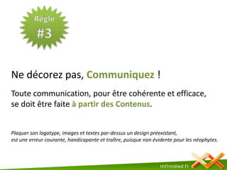 Règle#3Ne décorez pas, Communiquez ! Toute communication, pour être cohérente et efficace, se doit être faite à partir des Contenus. Plaquer son logotype, images et textes par-dessus un design préexistant, est une erreur courante, handicapante et traître, puisque non évidente pour les néophytes.