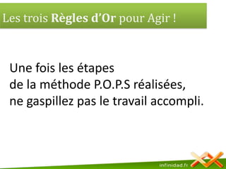 Les trois Règles d’Or pour Agir ! Une fois les étapes de la méthode P.O.P.S réalisées,ne gaspillez pas le travail accompli.