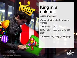 King in a 
nutshell 
1 
~1100 Kingsters 
Game studios at 6 location in 
europe 
137 million DAU 
$514 million in revenue for Q3 
2014 
1.4 billion avg daily game plays 
© King.com Ltd 2013 – Commercially 
confidential 
 