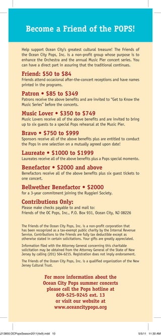 Become a Friend of the POPS!

               Help support Ocean City’s greatest cultural treasure! The Friends of
               the Ocean City Pops, Inc. is a non-profit group whose purpose is to
               enhance the Orchestra and the annual Music Pier concert series. You
               can have a direct part in assuring that the traditional continues.

               Friend: $50 to $84
               Friends attend occasional after-the-concert receptions and have names
               printed in the programs.

               Patron • $85 to $349
               Patrons receive the above benefits and are invited to “Get to Know the
               Music Series” before the concerts.

               Music Lover • $350 to $749
               Music Lovers receive all of the above benefits and are invited to bring
               up to six guests to a special Pops rehearsal at the Music Pier.

               Bravo • $750 to $999
               Sponsors receive all of the above benefits plus are entitled to conduct
               the Pops in one selection on a mutually agreed upon date!

               Laureate • $1000 to $1999
               Laureates receive all of the above benefits plus a Pops special momento.

               Benefactor • $2000 and above
               Benefactors receive all of the above benefits plus six guest tickets to
               one concert.

               Bellwether Benefactor • $2000
               for a 3-year commitment joining the Ruggieri Society.

               Contributions Only:
               Please make checks payable to and mail to:
               Friends of the OC Pops, Inc., P.O. Box 931, Ocean City, NJ 08226


               The Friends of the Ocean City Pops, Inc. is a non-profit corporation that
               has been recognized as a tax-exempt public charity by the Internal Revenue
               Service. Contributions to the Friends are fully tax deductible except as
               otherwise stated in certain solicitations. Your gifts are greatly appreciated.
               Information filed with the Attorney General concerning this charitable
               solicitation may be obtained from the Attorney General of the State of New
               Jersey by calling (201) 504-6215. Registration does not imply endorsement.
               The Friends of the Ocean City Pops, Inc. is a qualified organization of the New
               Jersey Cultural Trust.


                              For more information about the
                             Ocean City Pops summer concerts
                               please call the Pops hotline at
                                   609-525-9245 ext. 13
                                   or visit our website at
                                  www.oceancitypops.org



A213850.OCPopsSeason2011(4x9).indd 10                                                           5/5/11 11:30 AM
 