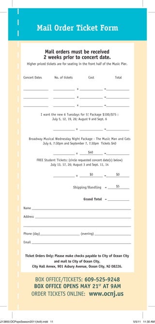 Mail Order Ticket Form

                                Mail orders must be received
                                2 weeks prior to concert date.
                   Higher priced tickets are for seating in the front half of the Music Pier.


                Concert Dates           No. of tickets            Cost             Total


                _______________         _____________ x ______________ =______________

                _______________         _____________ x ______________ =______________

                _______________         _____________ x ______________ =______________

                             I want the new 6 Tuesdays for 5! Package $100/$75 :
                                     July 5, 12, 19, 26; August 9 and Sept. 6

                                        _____________ x ______________ =______________

                    Broadway Musical Wednesday Night Package - The Music Man and Cats
                             July 6, 7:30pm and September 7, 7:30pm Tickets $40

                                                             $40
                                        _____________ x ______________ =______________
                          FREE Student Tickets: (circle requested concert date(s) below)
                                   July 13, 17, 26; August 3 and Sept. 11, 14

                                                              $0              $0
                                        _____________ x ______________ =______________


                                                         Shipping/Handling          $5
                                                                             = _____________


                                                               Grand Total = _____________

                Name ____________________________________________________________

                Address __________________________________________________________

                _________________________________________________________________

                Phone (day)________________________ (evening) ______________________

                Email ____________________________________________________________



                  Ticket Orders Only: Please make checks payable to City of Ocean City
                                    and mail to City of Ocean City,
                      City Hall Annex, 901 Asbury Avenue, Ocean City, NJ 08226.


                       BOX OFFICE/TICKETS: 609-525-9248
                       BOX OFFICE OPENS MAY 21ST AT 9AM
                      ORDER TICKETS ONLINE: www.ocnj.us



A213850.OCPopsSeason2011(4x9).indd 11                                                           5/5/11 11:30 AM
 