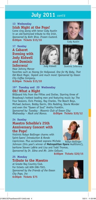 July 2011 cont’d
              13 Wednesday
              Irish Night at the Pops!
              Come sing along with tenor Cody Austin
              in an old-fashioned tribute to the Irish.
              Sponsored by Kohr Bros. Frozen Custard.
              8:00pm Tickets $15/10
                                                               Cody Austin
              17 Sunday
              A Cabaret
              Evening with
              Jody Kidwell
              and Dominic
              Inferrera!                  Jody Kidwell      Dominic Inferrera
              Hear Johnny Mercer
              favorites such as Hooray for Hollywood, One for My Baby, That
              Old Black Magic, Skylark and much more! Sponsored by Ocean
              City Coffee Company.
              8:00pm Tickets $15/10

              19* Tuesday and 20 Wednesday
              Oh! What a Night
              Billboard hits from the Fifties and Sixties. Starring three of
              Broadway’s hottest leading men and featuring music by: The
              Four Seasons, Elvis Presley, Ray Charles, The Beach Boys,
              Michael Jackson, Bobby Darrin, Otis Redding, Stevie Wonder
              and even the “Queen of Soul” Aretha Franklin.
              Sponsored by: Tuesday - Masonic Club of Ocean City;
              Wednesday – Mack and Manco.           8:00pm Tickets $20/12

              24 Sunday
              Maestro Scheible’s 25th
              Anniversary Concert with
              the Pops!
              Violinist Robyn Bollinger charms with
              Saint-Saens’ Introduction & Rondo
              Capriccioso. Plus acclaimed soprano Michele   Robyn Bollinger
              Johnson (this year’s winner of Metropolitan Opera Auditions!),
              baritone Steven LaBrie and Lisa and Todd Thomas.
              Sponsored by Dr. Edna and Mr. John Cellucci.
                                                   8:00pm Tickets $20/15
              25 Monday
              Tribute to the Maestro
              at Greate Bay Country Club.
              For tickets call 609-398-7501.
              Sponsored by the Friends of the Ocean
              City Pops, Inc
              6:00pm Tickets $75




A213850.OCPopsSeason2011(4x9).indd 4                                            5/5/11 11:30 AM
 