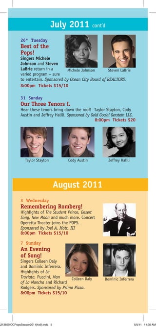 July 2011 cont’d
              26* Tuesday
              Best of the
              Pops!
              Singers Michele
              Johnson and Steven
              LaBrie return in a       Michele Johnson       Steven LaBrie
              varied program – sure
              to entertain. Sponsored by Ocean City Board of REALTORS.
              8:00pm Tickets $15/10

              31 Sunday
              Our Three Tenors I.
              Hear these tenors bring down the roof! Taylor Stayton, Cody
              Austin and Jeffrey Halili. Sponsored by Gold Gocial Gerstein LLC.
                                                        8:00pm Tickets $20




                 Taylor Stayton           Cody Austin          Jeffrey Halili




                                       August 2011
              3 Wednesday
              Remembering Romberg!
              Highlights of The Student Prince, Desert
              Song, New Moon and much more. Concert
              Operetta Theater joins the POPS.
              Sponsored by Joel A. Mott, III
              8:00pm Tickets $15/10

              7 Sunday
              An Evening
              of Song!
              Singers Colleen Daly
              and Dominic Inferrera.
              Highlights of La
              Traviata, Puccini, Man    Colleen Daly         Dominic Inferrera
              of La Mancha and Richard
              Rodgers. Sponsored by Primo Pizza.
              8:00pm Tickets $15/10




A213850.OCPopsSeason2011(4x9).indd 5                                             5/5/11 11:30 AM
 