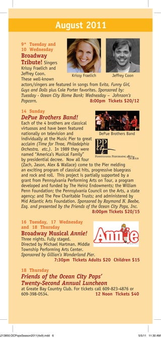 August 2011
              9* Tuesday and
              10 Wednesday
              Broadway
              Tribute! Singers
              Krissy Fraelich and
              Jeffrey Coon.              Krissy Fraelich        Jeffrey Coon
              These well-known
              actors/singers are featured in songs from Evita, Funny Girl,
              Guys and Dolls plus Cole Porter favorites. Sponsored by:
              Tuesday - Ocean City Home Bank; Wednesday – Johnson‘s
              Popcorn.                              8:00pm Tickets $20/12

              14 Sunday
              DePue Brothers Band!
              Each of the 4 brothers are classical
              virtuosos and have been featured
              nationally on television and                DePue Brothers Band
              individually at the Music Pier to great
              acclaim (Time for Three, Philadelphia
              Orchestra, etc.). In 1989 they were
              named “America’s Musical Family”
              by presidential decree. Now all four
              (Zach, Jason, Alex & Wallace) come to the Pier melding
              an exciting program of classical hits, progressive bluegrass
              and rock and roll. This project is partially supported by a
              grant from Pennsylvania Performing Arts on Tour, a program
              developed and funded by The Heinz Endowments; the William
              Penn Foundation; the Pennsylvania Council on the Arts, a state
              agency; and The Pew Charitable Trusts; and administered by
              Mid Atlantic Arts Foundation. Sponsored by Raymond N. Beebe,
              Esq. and presented by the Friends of the Ocean City Pops, Inc.
                                                      8:00pm Tickets $20/15

              16 Tuesday, 17 Wednesday
              and 18 Thursday
              Broadway Musical Annie!
              Three nights. Fully staged.
              Directed by Michael Hartman. Middle
              Township Performing Arts Center.
              Sponsored by Gillian’s Wonderland Pier.
                                7:30pm Tickets Adults $20 Children $15

              18 Thursday
              Friends of the Ocean City Pops’
              Twenty-Second Annual Luncheon
              at Greate Bay Country Club. For tickets call 609-823-4876 or
              609-398-0534.                           12 Noon Tickets $40




A213850.OCPopsSeason2011(4x9).indd 6                                        5/5/11 11:30 AM
 