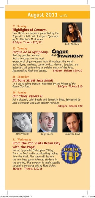 August 2011 cont’d
              21 Sunday
              Highlights of Carmen.
              Hear Bizet’s masterpiece presented by the
              Pops with a full cast of singers. Sponsored
              by Dr. Elizabeth M. Bowden.
              8:00pm Tickets $20/12
                                                             Carlo Dirilikov
              23 Tuesday
              Cirque de la Symphony.              Cirque
              Back by popular demand.
              Artists featured are the most
                                                    S
                                                   de la ymphony
              exceptional cirque veterans from throughout the world -
              aerial flyers, acrobats, contortionists, dancers, jugglers, and
              balancers, all performing to exciting music of the Pops.
              Sponsored by Mack and Manco.           8:00pm Tickets $25/20

              25 Thursday
              Barbone Street Jazz Band!
              In a toe-tapping program. Presented by the Friends of the
              Ocean City Pops.                        8:00pm Tickets $10

              28 Sunday
              Our Three Tenors II.
              John Viscardi, Luigi Boccia and Jonathan Boyd. Sponsored by
              Bart Greenspan and Stan Meltzer Families.
                                                      8:00pm Tickets $20




                  John Viscardi         Luigi Boccia         Jonathan Boyd

              31 Wednesday
              From the Top visits Ocean City
              with the Pops!
              Hosted by pianist Christopher O’Riley.
              From the Top’s radio broadcasting taping
              from the Music Pier stage will feature
              the very best young talented students in
              the country. This program is made possible
              through a generous gift by Flora Baker.
              8:00pm Tickets $20/15




A213850.OCPopsSeason2011(4x9).indd 7                                           5/5/11 11:30 AM
 