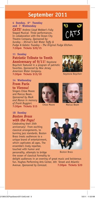 September 2011
              4 Sunday, 6* Tuesday
              and 7 Wednesday
              CATS! Andrew Lloyd Webber’s Fully
              Staged Musical Three performances.
              In collaboration with the Ocean City
              Theatre Company. Sponsored by:
              Sunday – Shriver’s Salt Water Taffy &
              Fudge & Gelato; Tuesday – The Original Fudge Kitchen.
              7:30pm Tickets $20/15

              11 Sunday
              Patriotic Tribute to Tenth
              Anniversary of 9/11! Keystone
              Boychoir featured in a program of patriotic
              favorites. Sponsored by New Jersey
              American Water Company.
              7:30pm Tickets $15/10                         Keystone Boychoir

              14 Wednesday
              From Paris
              to Vienna!
              Singers Chloe Moore
              and Marcus Beam.
              Sponsored by Mack
              and Manco in memory
              of Frank Ruggieri.         Chloe Moore          Marcus Beam
              7:30pm Tickets $15

              18 Sunday
              Boston Brass
              with the Pops!
              Celebrating their 25th
              anniversary! From exciting
              classical arrangements, to
              burning jazz standards, Boston
              Brass treats audiences to a
              unique brand of entertainment,
              which captivates all ages. The
              ensemble’s lively repartee,
              touched with humor and
              personality, attempts to bridge           Boston Brass
              the ocean of classical formality to
              delight audiences in an evening of great music and boisterous
              fun. Hughes Performing Arts Center, 6th Street and Atlantic
              Avenue. Sponsored by Comcast.           7:30pm Tickets $20




A213850.OCPopsSeason2011(4x9).indd 8                                        5/5/11 11:30 AM
 