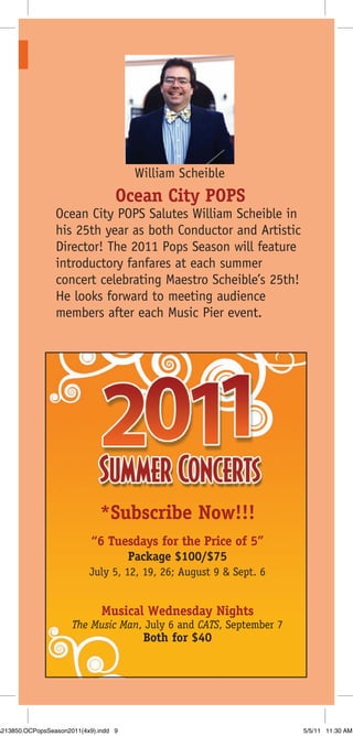 William Scheible
                                   Ocean City POPS
                 Ocean City POPS Salutes William Scheible in
                 his 25th year as both Conductor and Artistic
                 Director! The 2011 Pops Season will feature
                 introductory fanfares at each summer
                 concert celebrating Maestro Scheible’s 25th!
                 He looks forward to meeting audience
                 members after each Music Pier event.




                              *Subscribe Now!!!
                            “6 Tuesdays for the Price of 5”
                                       Package $100/$75
                           July 5, 12, 19, 26; August 9 & Sept. 6


                               Musical Wednesday Nights
                      The Music Man, July 6 and CATS, September 7
                                         Both for $40




A213850.OCPopsSeason2011(4x9).indd 9                                5/5/11 11:30 AM
 
