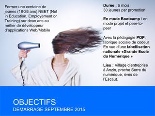Former une centaine de
jeunes (18-26 ans) NEET (Not
in Education, Employement or
Training) sur deux ans au
métier de développeur
d’applications Web/Mobile
OBJECTIFS
DEMARRAGE SEPTEMBRE 2015
Durée : 6 mois
30 jeunes par promotion
En mode Bootcamp / en
mode projet et peer-to-
peer
Avec la pédagogie POP,
fabrique sociale de codeur
En vue d’une labellisation
nationale «Grande Ecole
du Numérique »
Lieu : Village d’entreprise
à Anzin, proche Serre du
numérique, rives de
l’Escaut.
 