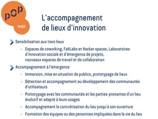 Sensibilisation aux tiers lieux
• Espaces de coworking, FabLabs et Hacker spaces, Laboratoires
d'innovation sociale et d'émergence de projets,
nouveaux espaces de travail et de collaboration
Accompagnement à l’émergence
• Immersion, mise en situation de publics, prototypage de lieux
• Détection et accompagnement au développement des communautés
d’utilisateurs
• Prototypage avec les communautés et les parties-prenantes d’un lieu
évolutif et adapté à leurs usages
• Accompagnement la concrétisation du lieu jusqu’à son ouverture
• Formation des équipes ou des personnes impliquées dans la vie du lieu
L'accompagnement
de lieux d'innovation
 