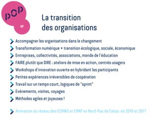 Accompagner les organisations dans le changement
Transformation numérique + transition écologique, sociale, économique
Entreprises, collectivités, associations, monde de l'éducation
FAIRE plutôt que DIRE : ateliers de mise en action, centrés usagers
Workshops d'innovation ouverte en hybridant les participants
Petites expériences irréversibles de coopération
Travail sur un temps court, logiques de "sprint"
Evénements, visites, voyages
Méthodes agiles et joyeuses !
Animation du réseau des ECRINS et CRNT en Nord-Pas de Calais en 2016 et 2017
La transition
des organisations
 