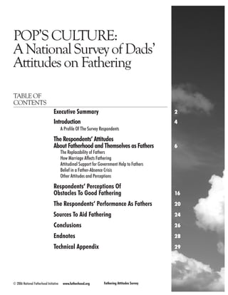 POP’S CULTURE:
A National Survey of Dads’
Attitudes on Fathering

TABLE OF
CONTENTS
                                 Executive Summary	                                            2
                                 Introduction	                                                 4
                                        A Profile Of The Survey Respondents	

                                 The Respondents’ Attitudes
                                 About Fatherhood and Themselves as Fathers	                   6
                                        The Replacability of Fathers
                                        How Marriage Affects Fathering
                                        Attitudinal Support for Government Help to Fathers
                                        Belief in a Father-Absence Crisis
                                        Other Attitudes and Perceptions

                                 Respondents’ Perceptions Of 	
                                 Obstacles To Good Fathering	                                  16

                                 The Respondents’ Performance As Fathers	                      20

                                 Sources To Aid Fathering	                                     24

                                 Conclusions	                                                  26

                                 Endnotes	                                                     28

                                 Technical Appendix	                                           29




© 2006 National Fatherhood Initiative    www.fatherhood.org       Fathering Attitudes Survey        
 
