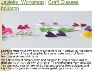 Jewelry Workshop | Craft Classes
houston
Learn to make your own Shrinky Dinks April 1st 7-9pm 2016. We’ll have
lots of shrinky dinks and supplies for you to make tons of different
handmade shrinky dink items.
We’ll have lots of shrinky dinks and supplies for you to make tons of
different handmade shrinky dink items. This workshop is very versatile!
You can make your shrinky dinks into accessories like necklaces and
key chains or you can make miniature greeting cards and mini art.
 