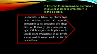 2. Describa los segmentos del mercado a
los cuales se dirige la empresa en la
fecha del caso.
Básicamente, la bebida Pop Shoppe tenía
como objetivo atraer al segmento
demográfico de los canadienses con edades
entre los 40 años, ya que a principios del
siglo XXI la mayoría de la población de
Canadá estaba envejeciendo, lo que llevaba
al aumento de la proporción de este tipo de
consumidores.
 
