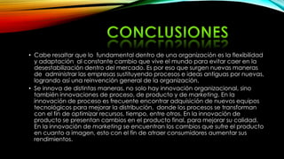 • Cabe resaltar que lo fundamental dentro de una organización es la flexibilidad
y adaptación al constante cambio que vive el mundo para evitar caer en la
desestabilización dentro del mercado. Es por eso que surgen nuevas maneras
de administrar las empresas sustituyendo procesos e ideas antiguas por nuevas,
logrando así una reinvención general de la organización.
• Se innova de distintas maneras, no solo hay innovación organizacional, sino
también innovaciones de proceso, de producto y de marketing. En la
innovación de proceso es frecuente encontrar adquisición de nuevos equipos
tecnológicos para mejorar la distribución, donde los procesos se transforman
con el fin de optimizar recursos, tiempo, entre otros. En la innovación de
producto se presentan cambios en el producto final, para mejorar su calidad.
En la innovación de marketing se encuentran los cambios que sufre el producto
en cuanto a imagen, esto con el fin de atraer consumidores aumentar sus
rendimientos.
 