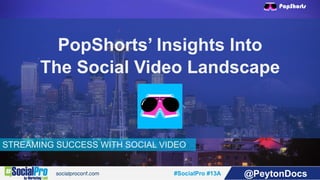 #SocialPro #13A @PeytonDocs
STREAMING SUCCESS WITH SOCIAL VIDEO
PopShorts’ Insights Into
The Social Video Landscape
 