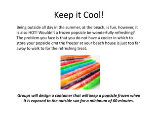 Keep it Cool!
Being outside all day in the summer, at the beach, is fun, however, it
is also HOT! Wouldn't a frozen popsicle be wonderfully refreshing?
The problem you face is that you do not have a cooler in which to
store your popsicle and the freezer at your beach house is just too far
away to walk to for the refreshing treat.
Groups will design a container that will keep a popsicle frozen when
it is exposed to the outside sun for a minimum of 60 minutes.
 