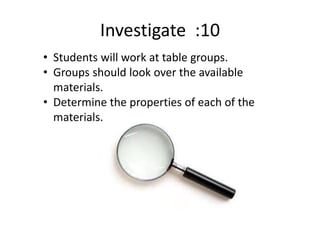 Investigate :10
• Students will work at table groups.
• Groups should look over the available
materials.
• Determine the properties of each of the
materials.
 