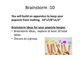 Brainstorm :10
You will build an apparatus to keep your
popsicle from melting. 10”x7/8”x1/2”
Brainstorm ideas for your popsicle keeper.
• Brainstorm ideas, explore at least 10 total
ideas.
• Discuss as a group.
 