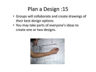 Plan a Design :15
• Groups will collaborate and create drawings of
their best design options
• You may take parts of everyone's ideas to
create one or two designs.
 