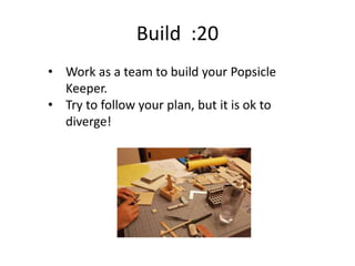 Build :20
• Work as a team to build your Popsicle
Keeper.
• Try to follow your plan, but it is ok to
diverge!
 