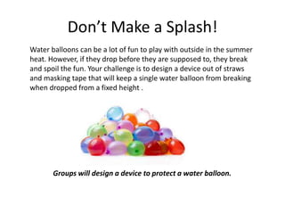 Don’t Make a Splash!
Water balloons can be a lot of fun to play with outside in the summer
heat. However, if they drop before they are supposed to, they break
and spoil the fun. Your challenge is to design a device out of straws
and masking tape that will keep a single water balloon from breaking
when dropped from a fixed height .
Groups will design a device to protect a water balloon.
 