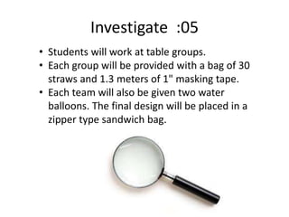 Investigate :05
• Students will work at table groups.
• Each group will be provided with a bag of 30
straws and 1.3 meters of 1" masking tape.
• Each team will also be given two water
balloons. The final design will be placed in a
zipper type sandwich bag.
 