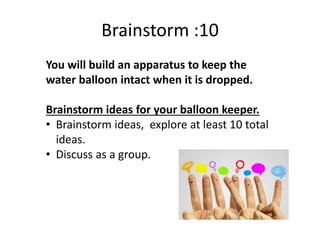 Brainstorm :10
You will build an apparatus to keep the
water balloon intact when it is dropped.
Brainstorm ideas for your balloon keeper.
• Brainstorm ideas, explore at least 10 total
ideas.
• Discuss as a group.
 