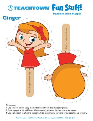 TeachTown, Inc. 16461 Sherman Way, Suite 240 Los Angeles, CA 91406 (800) 283-0165
Popsicle Stick Puppet
Ginger
Stickforplacementonly
Stickforplacementonly
Directions:
1. Use scissors to cut along the dotted line of both the character pieces.
2. Place a popsicle stick (93mmx 10mm in size) between the two character pieces.
3. Use a glue stick to glue the pieces back-to-back making sure the two pieces line up properly.
 