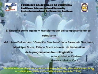     Autora:  Maribel Calderón     Asesora: Maritza Capio “ U n educador excelente no es un ser humano perfecto, sino alguien que tiene serenidad para darse y sensibilidad para aprender”  Cury El Docente como agente y  transformador del comportamiento del  estudiante del  Liceo Bolivariano “Creación San Juan ”  de la Parroquia San Juan,  Municipio Sucre, Estado Sucre a través  de las técnicas de la programación Neurolingüística. R EPÚBLICA BOLIVARIANA DE VENEZUELA Caribbean Internaciotional University Centro Internacional De Educación Continua  