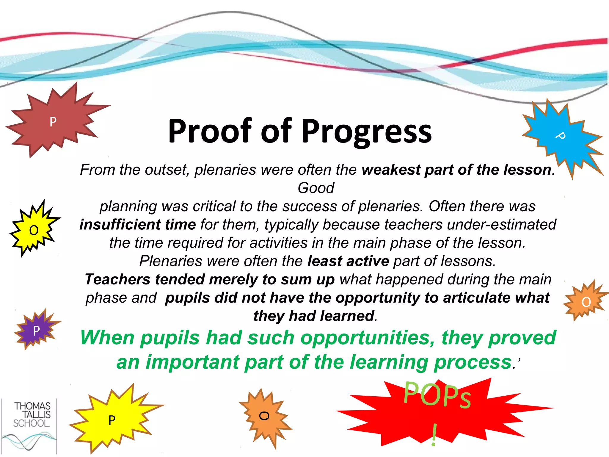 P
                    Proof of Progress




                                                                             P
        From the outset, plenaries were often the weakest part of the lesson.
                                           Good
           planning was critical to the success of plenaries. Often there was
O       insufficient time for them, typically because teachers under-estimated
            the time required for activities in the main phase of the lesson.
                 Plenaries were often the least active part of lessons.
         Teachers tended merely to sum up what happened during the main
         phase and pupils did not have the opportunity to articulate what        O
                                   they had learned.
P
        When pupils had such opportunities, they proved
          an important part of the learning process.’
                                                       POPs
            P
                                 O




                                                        !
 