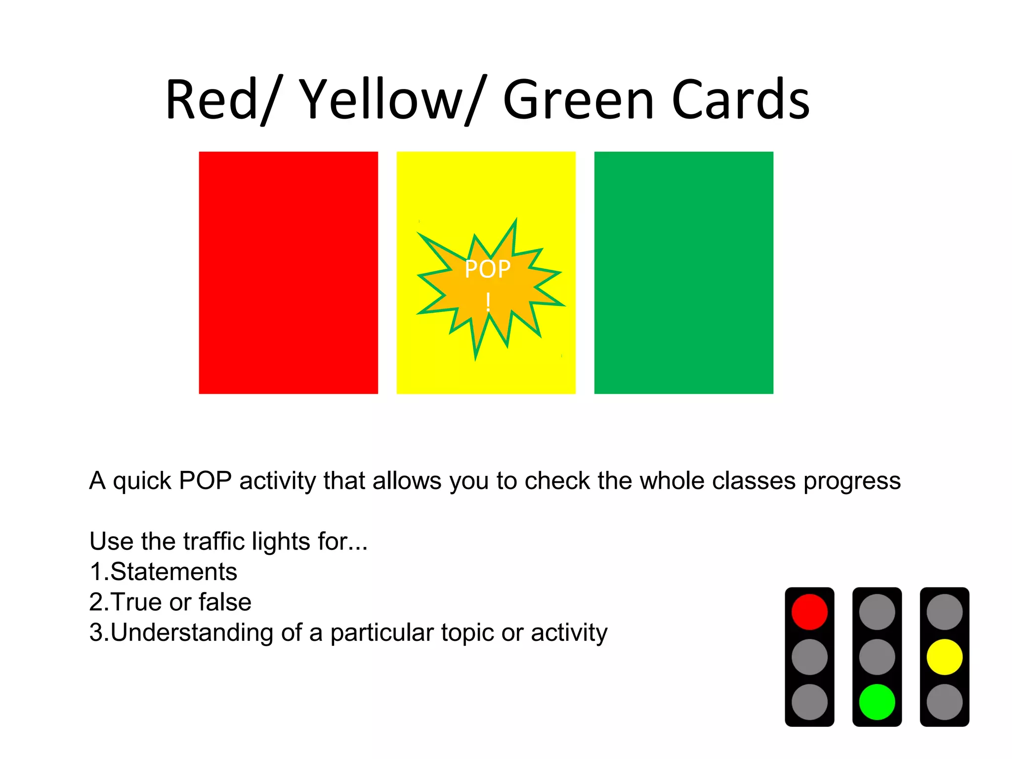 Red/ Yellow/ Green Cards

                                   POP
                                    !




A quick POP activity that allows you to check the whole classes progress

Use the traffic lights for...
1.Statements
2.True or false
3.Understanding of a particular topic or activity
 