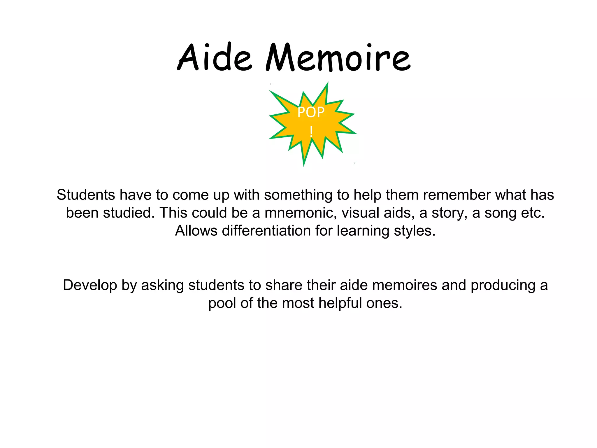 Aide Memoire
                                   POP
                                    !


Students have to come up with something to help them remember what has
 been studied. This could be a mnemonic, visual aids, a story, a song etc.
                 Allows differentiation for learning styles.


Develop by asking students to share their aide memoires and producing a
                     pool of the most helpful ones.
 