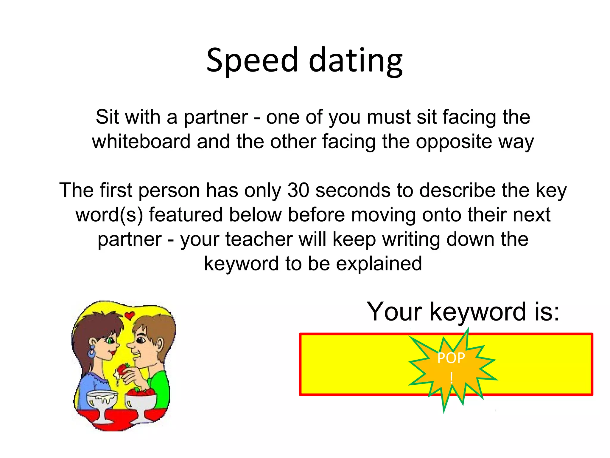 Speed dating
   Sit with a partner - one of you must sit facing the
   whiteboard and the other facing the opposite way

The first person has only 30 seconds to describe the key
 word(s) featured below before moving onto their next
    partner - your teacher will keep writing down the
                 keyword to be explained

                                  Your keyword is:
                                          POP
                                           !
 