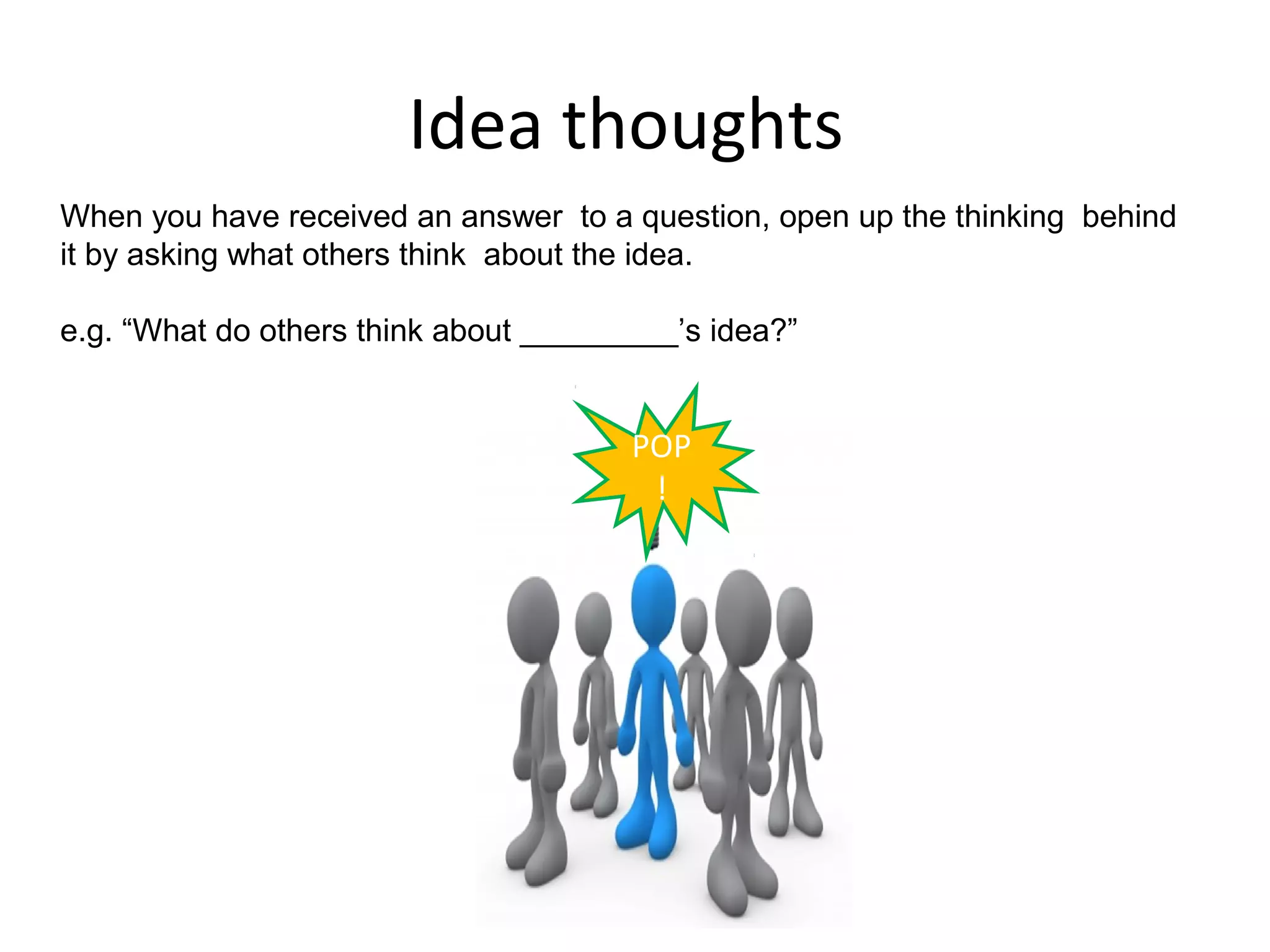 Idea thoughts
When you have received an answer to a question, open up the thinking behind
it by asking what others think about the idea.

e.g. “What do others think about _________’s idea?”


                                       POP
                                        !
 