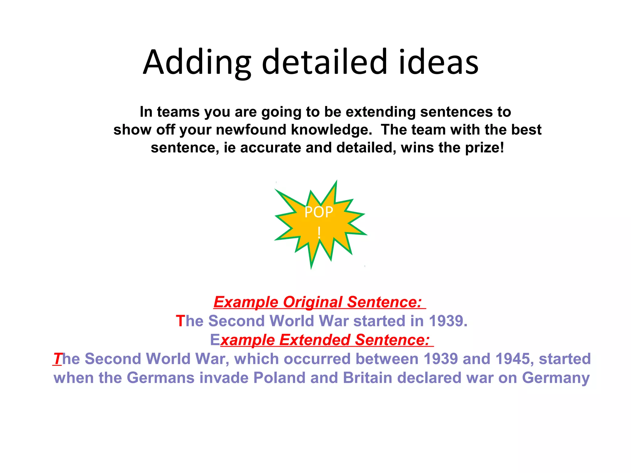 Adding detailed ideas
          In teams you are going to be extending sentences to
       show off your newfound knowledge. The team with the best
            sentence, ie accurate and detailed, wins the prize!



                               POP
                                !


                   Example Original Sentence:
              The Second World War started in 1939.
                   Example Extended Sentence:
The Second World War, which occurred between 1939 and 1945, started
when the Germans invade Poland and Britain declared war on Germany
 