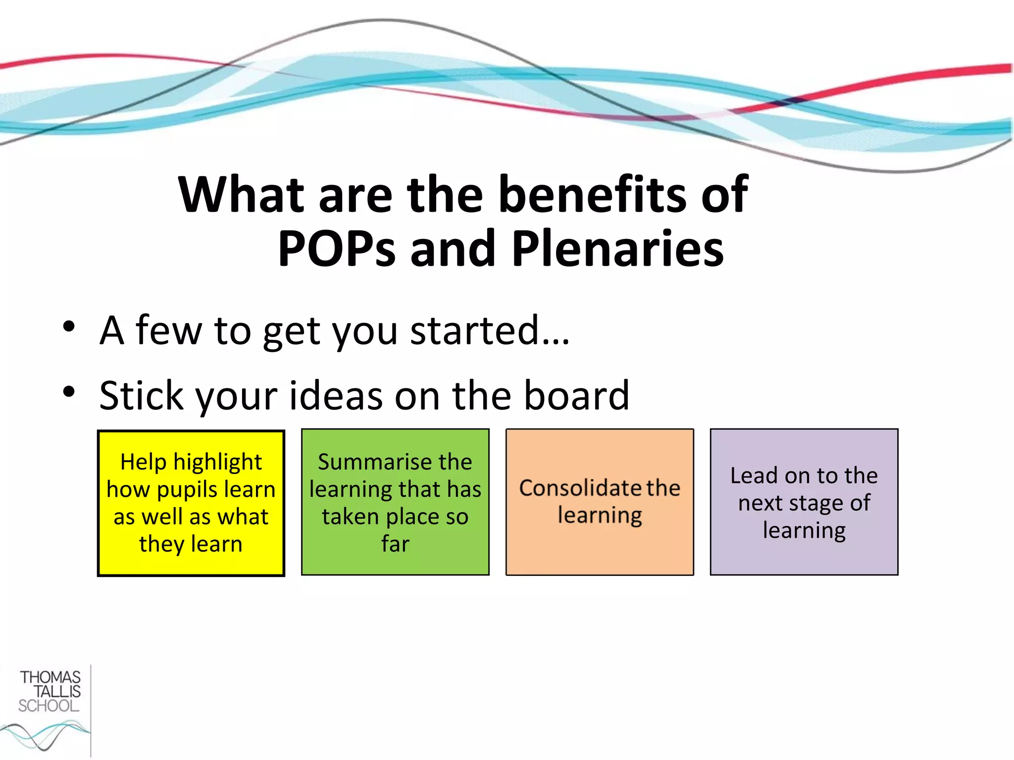 What are the benefits of
           POPs and Plenaries
• A few to get you started…
• Stick your ideas on the board
    Help highlight    Summarise the
                                         Lead on to the
  how pupils learn   learning that has
                                          next stage of
   as well as what     taken place so
                                            learning
      they learn            far
 