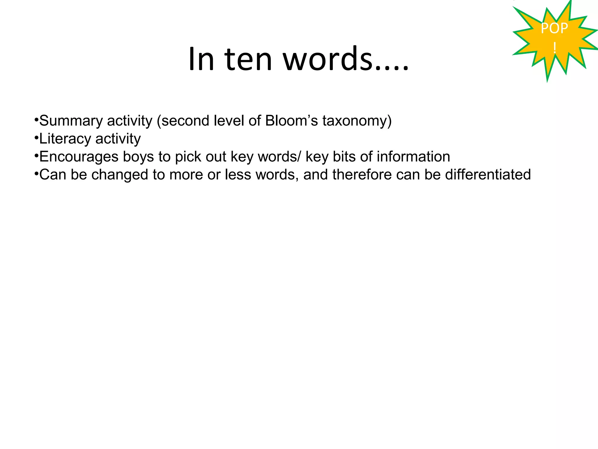 POP

                      In ten words....                                        !



•Summary activity (second level of Bloom’s taxonomy)
•Literacy activity
•Encourages boys to pick out key words/ key bits of information
•Can be changed to more or less words, and therefore can be differentiated
 