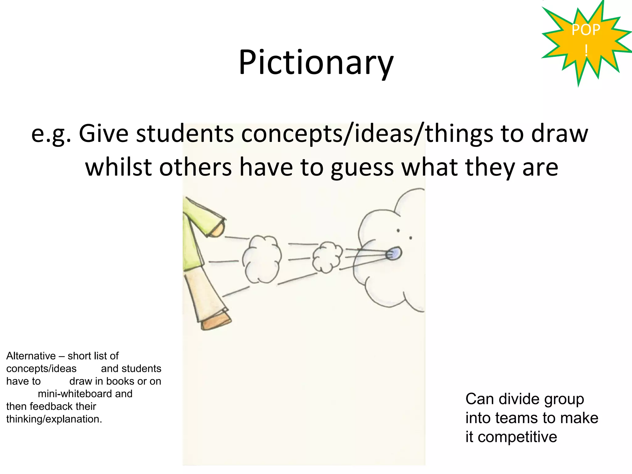 POP

                                     Pictionary                  !



     e.g. Give students concepts/ideas/things to draw
          whilst others have to guess what they are




Alternative – short list of
concepts/ideas        and students
have to       draw in books or on
       mini-whiteboard and
then feedback their
                                                  Can divide group
thinking/explanation.                             into teams to make
                                                  it competitive
 