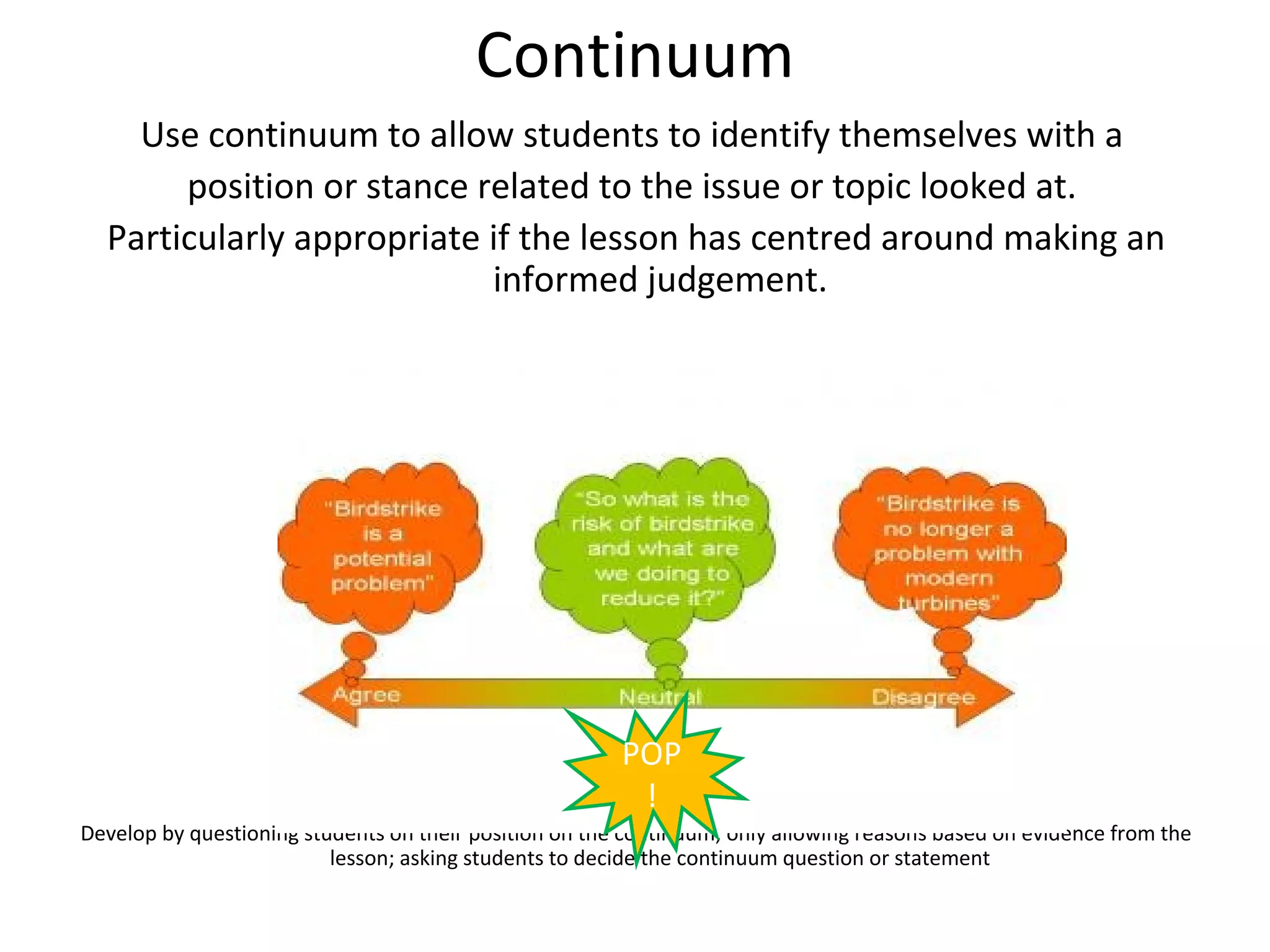 Continuum
    Use continuum to allow students to identify themselves with a
       position or stance related to the issue or topic looked at.
  Particularly appropriate if the lesson has centred around making an
                           informed judgement.




                                                        POP
                                                         !
Develop by questioning students on their position on the continuum; only allowing reasons based on evidence from the
                          lesson; asking students to decide the continuum question or statement
 