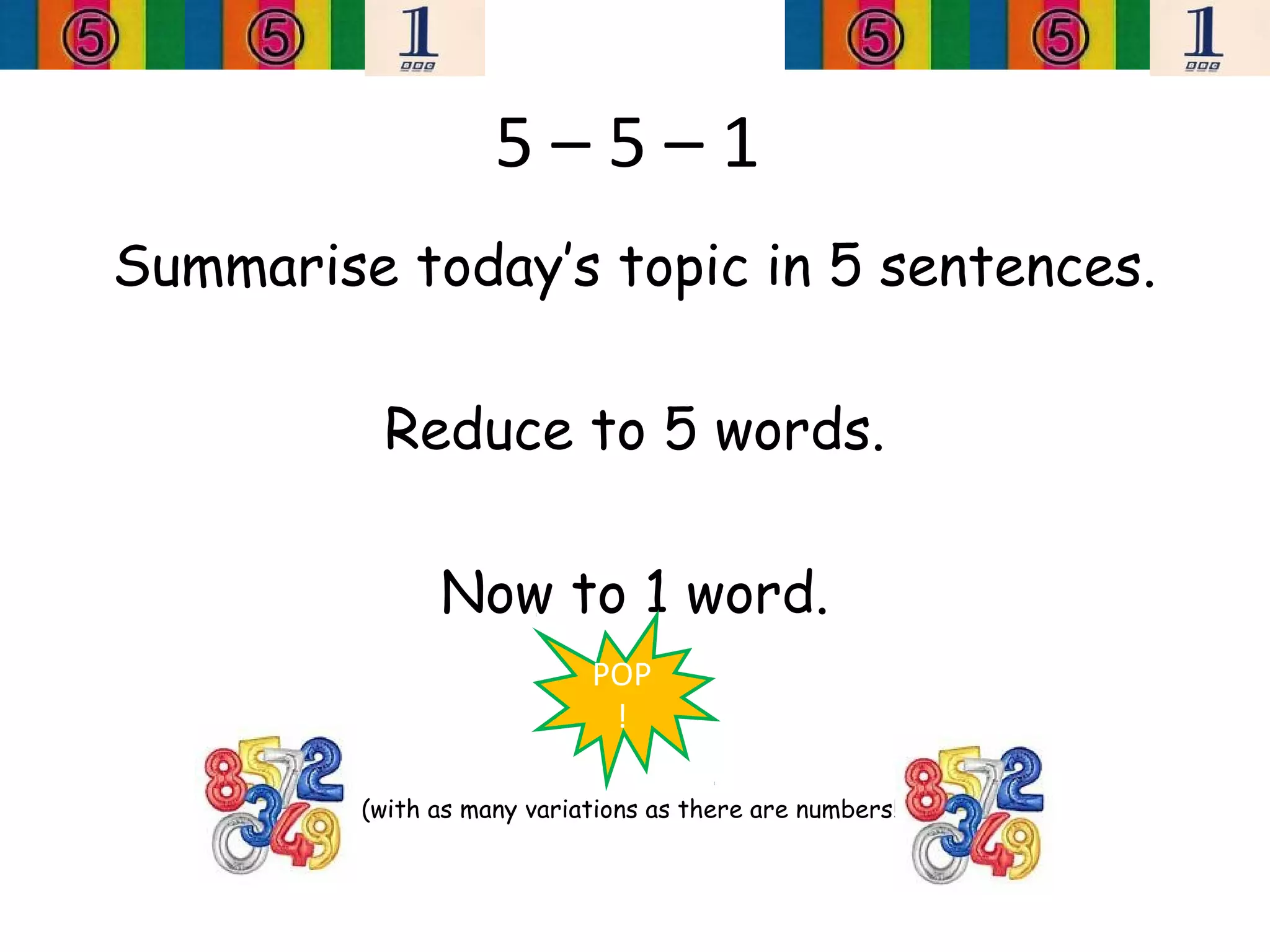 5–5–1
Summarise today’s topic in 5 sentences.

          Reduce to 5 words.

               Now to 1 word.
                            POP
                             !

         (with as many variations as there are numbers!)
 