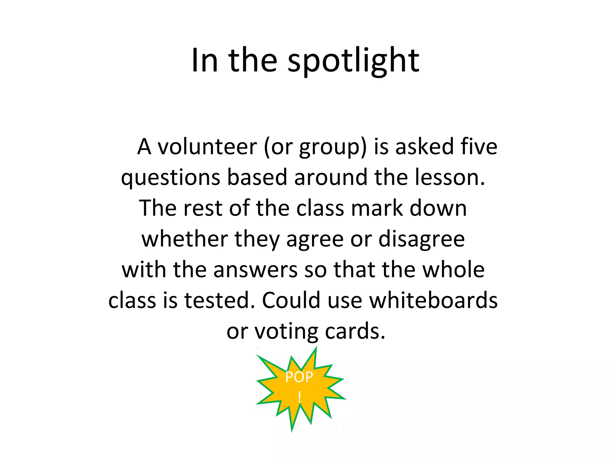 In the spotlight

   A volunteer (or group) is asked five
 questions based around the lesson.
   The rest of the class mark down
   whether they agree or disagree
 with the answers so that the whole
class is tested. Could use whiteboards
             or voting cards.
                 POP
                  !
 