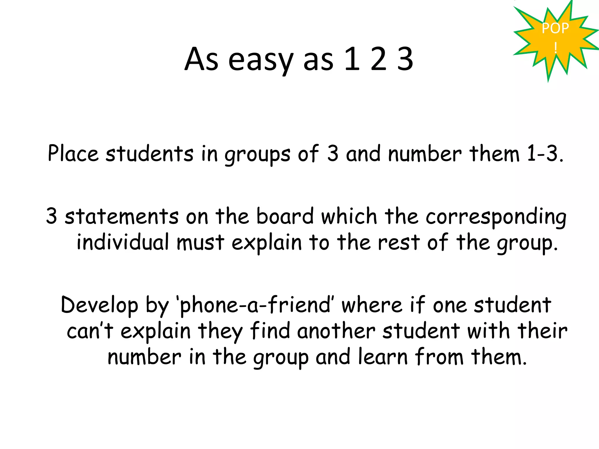 POP

             As easy as 1 2 3                     !




Place students in groups of 3 and number them 1-3.

3 statements on the board which the corresponding
   individual must explain to the rest of the group.

 Develop by ‘phone-a-friend’ where if one student
 can’t explain they find another student with their
     number in the group and learn from them.
 