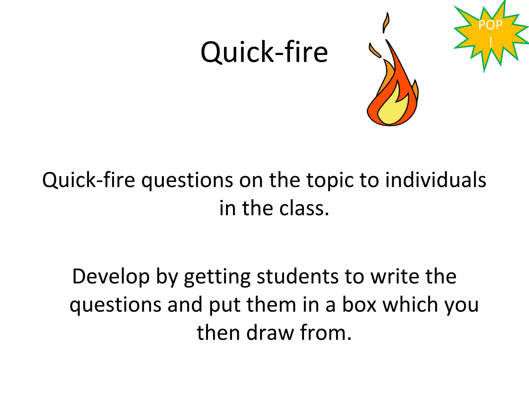 POP

                 Quick-fire                     !




Quick-fire questions on the topic to individuals
                   in the class.

  Develop by getting students to write the
  questions and put them in a box which you
              then draw from.
 