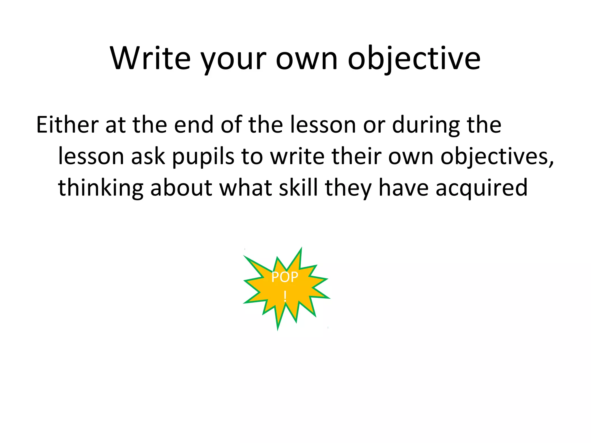 Write your own objective
Either at the end of the lesson or during the
  lesson ask pupils to write their own objectives,
  thinking about what skill they have acquired


                      POP
                       !
 