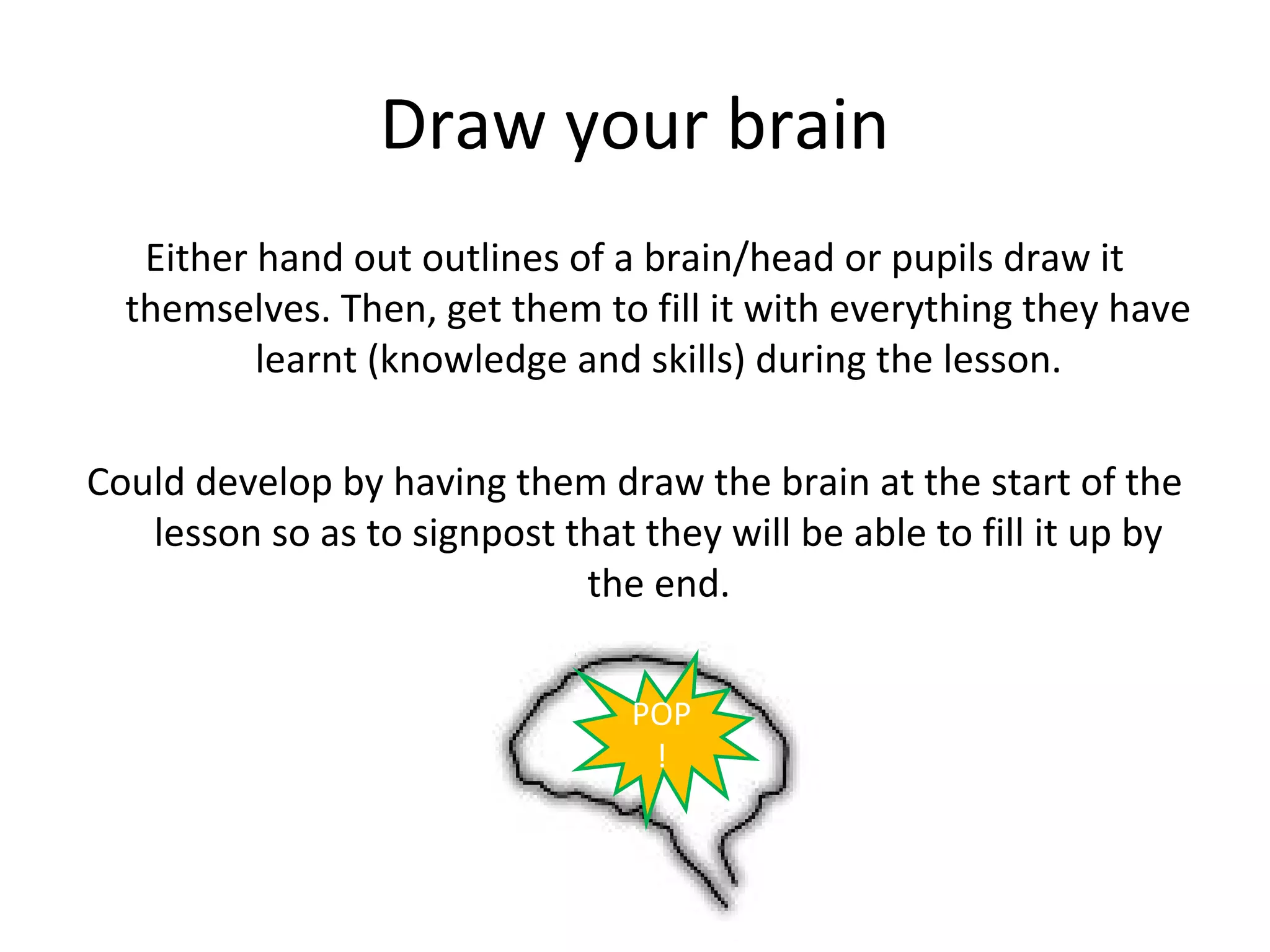 Draw your brain
   Either hand out outlines of a brain/head or pupils draw it
  themselves. Then, get them to fill it with everything they have
          learnt (knowledge and skills) during the lesson.

Could develop by having them draw the brain at the start of the
   lesson so as to signpost that they will be able to fill it up by
                             the end.


                                 POP
                                  !
 
