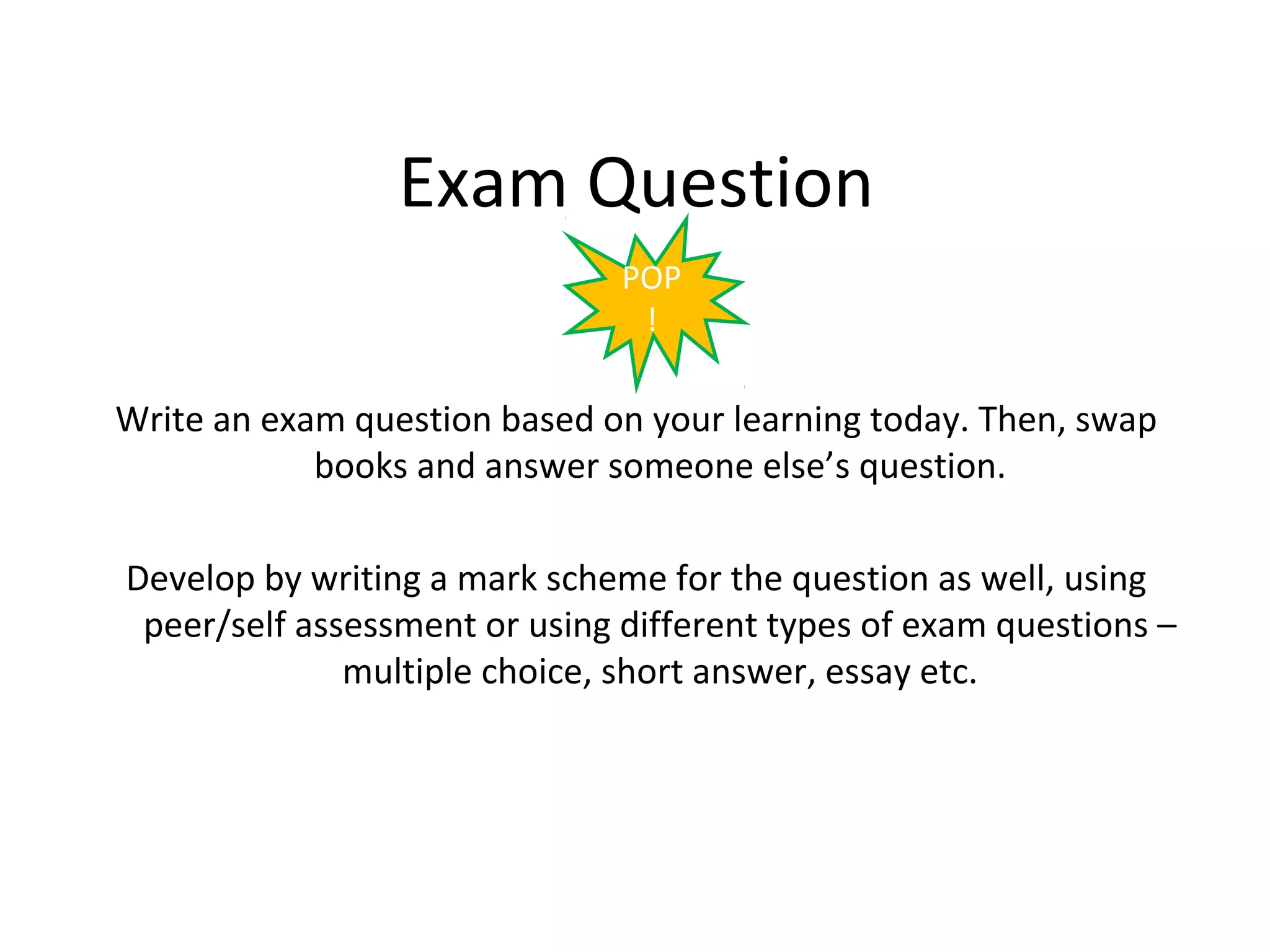 Exam Question
                               POP
                                !

Write an exam question based on your learning today. Then, swap
            books and answer someone else’s question.

Develop by writing a mark scheme for the question as well, using
 peer/self assessment or using different types of exam questions –
              multiple choice, short answer, essay etc.
 