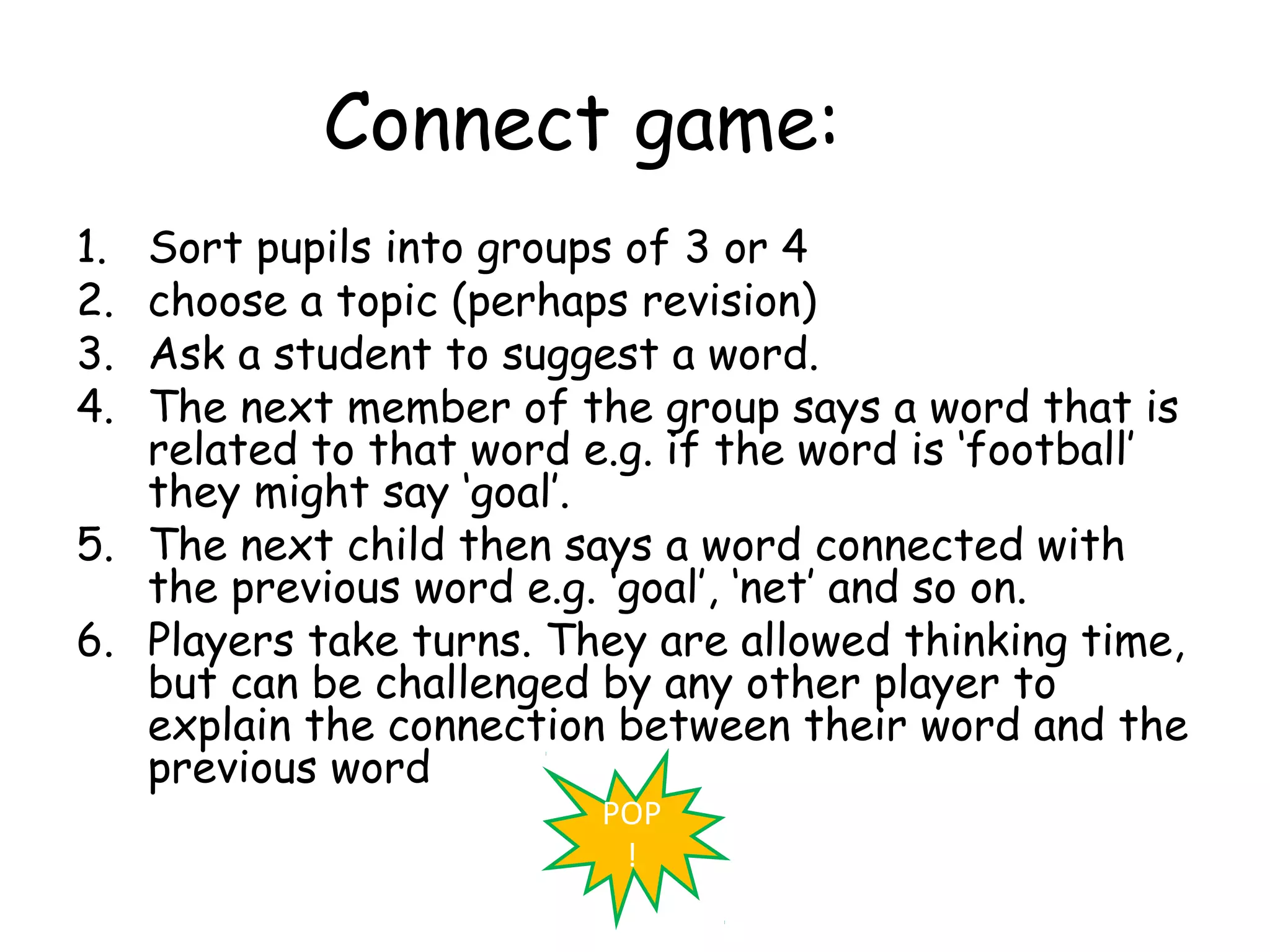 Connect game:
1. Sort pupils into groups of 3 or 4
2. choose a topic (perhaps revision)
3. Ask a student to suggest a word.
4. The next member of the group says a word that is
   related to that word e.g. if the word is ‘football’
   they might say ‘goal’.
5. The next child then says a word connected with
   the previous word e.g. ‘goal’, ‘net’ and so on.
6. Players take turns. They are allowed thinking time,
   but can be challenged by any other player to
   explain the connection between their word and the
   previous word
                         POP
                          !
 