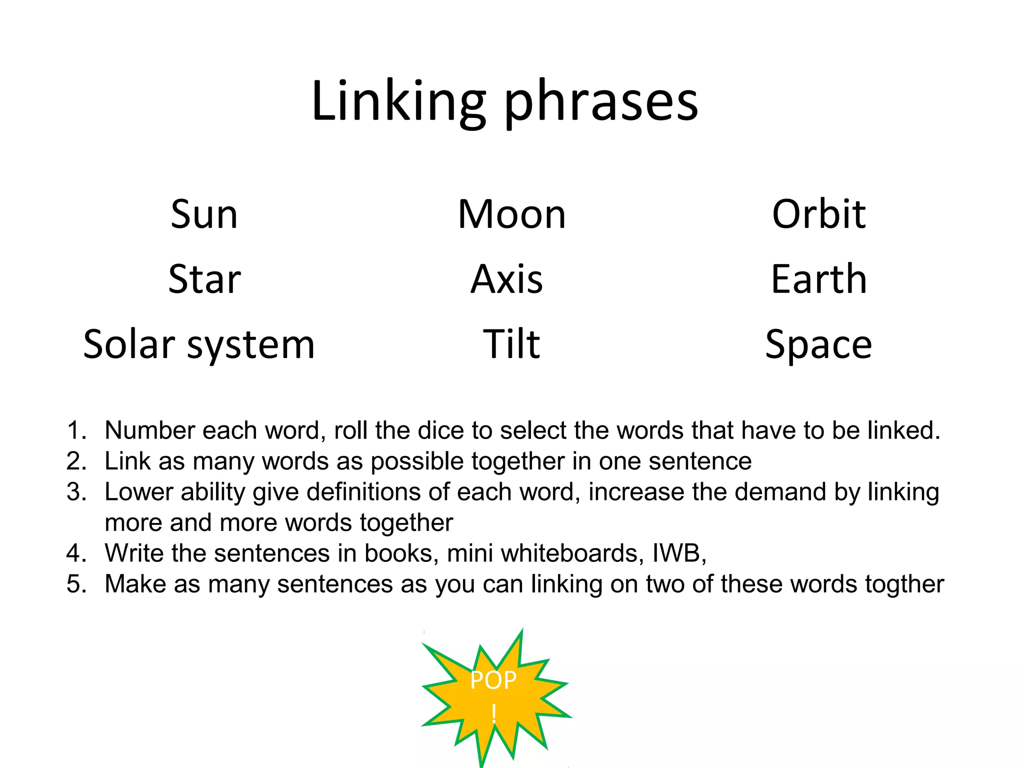 Linking phrases
      Sun                         Moon                        Orbit
     Star                         Axis                        Earth
 Solar system                      Tilt                       Space
1. Number each word, roll the dice to select the words that have to be linked.
2. Link as many words as possible together in one sentence
3. Lower ability give definitions of each word, increase the demand by linking
   more and more words together
4. Write the sentences in books, mini whiteboards, IWB,
5. Make as many sentences as you can linking on two of these words togther


                                   POP
                                    !
 